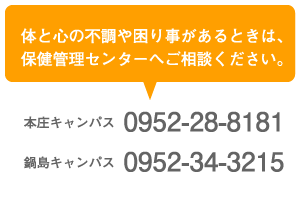 体と心の不調や困り事があるときは、保健管理センターへご相談ください。本庄キャンパス0952-28-8181 鍋島キャンパス0952-34-3215